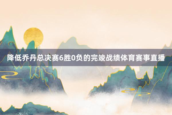 降低乔丹总决赛6胜0负的完竣战绩体育赛事直播