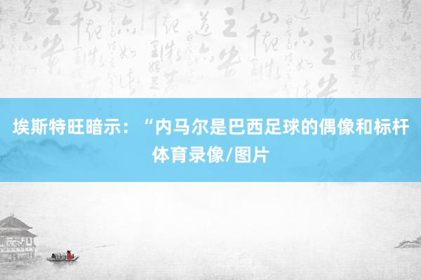 埃斯特旺暗示：“内马尔是巴西足球的偶像和标杆体育录像/图片